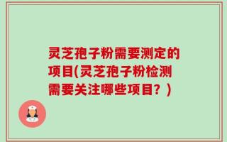 灵芝孢子粉需要测定的项目(灵芝孢子粉检测需要关注哪些项目？)