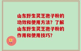 山东野生灵芝孢子粉的功效和使用方法？了解山东野生灵芝孢子粉的作用和使用技巧？