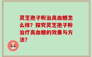 灵芝孢子粉治高血糖怎么样？探究灵芝孢子粉治疗高血糖的效果与方法？