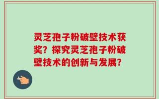 灵芝孢子粉破壁技术获奖？探究灵芝孢子粉破壁技术的创新与发展？