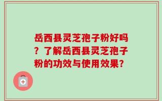 岳西县灵芝孢子粉好吗？了解岳西县灵芝孢子粉的功效与使用效果？