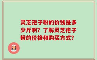 灵芝孢子粉的价钱是多少斤啊？了解灵芝孢子粉的价格和购买方式？