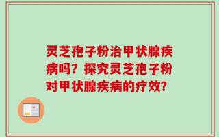 灵芝孢子粉治甲状腺疾病吗？探究灵芝孢子粉对甲状腺疾病的疗效？