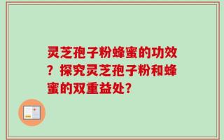 灵芝孢子粉蜂蜜的功效？探究灵芝孢子粉和蜂蜜的双重益处？