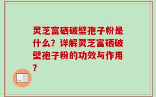 灵芝富硒破壁孢子粉是什么？详解灵芝富硒破壁孢子粉的功效与作用？