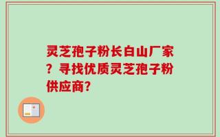 灵芝孢子粉长白山厂家？寻找优质灵芝孢子粉供应商？