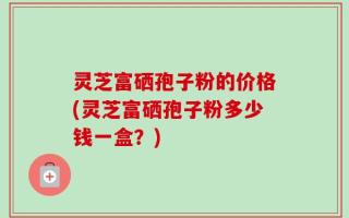 灵芝富硒孢子粉的价格(灵芝富硒孢子粉多少钱一盒？)
