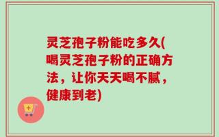 灵芝孢子粉能吃多久(喝灵芝孢子粉的正确方法，让你天天喝不腻，健康到老)