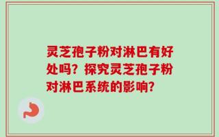 灵芝孢子粉对淋巴有好处吗？探究灵芝孢子粉对淋巴系统的影响？