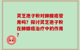 灵芝孢子粉对肺腺癌管用吗？探讨灵芝孢子粉在肺腺癌治疗中的作用？