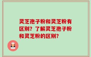 灵芝孢子粉和灵芝粉有区别？了解灵芝孢子粉和灵芝粉的区别？