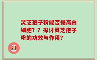灵芝孢子粉能否提高白细胞？？探讨灵芝孢子粉的功效与作用？