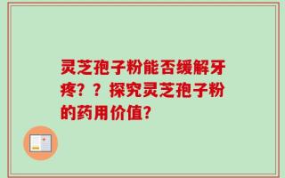 灵芝孢子粉能否缓解牙疼？？探究灵芝孢子粉的药用价值？