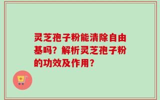 灵芝孢子粉能清除自由基吗？解析灵芝孢子粉的功效及作用？