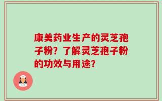康美药业生产的灵芝孢子粉？了解灵芝孢子粉的功效与用途？