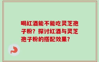 喝红酒能不能吃灵芝孢子粉？探讨红酒与灵芝孢子粉的搭配效果？