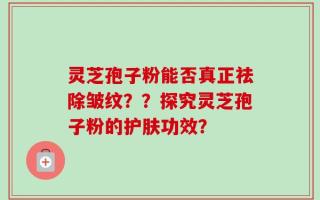 灵芝孢子粉能否真正祛除皱纹？？探究灵芝孢子粉的护肤功效？