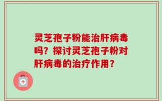 灵芝孢子粉能治肝病毒吗？探讨灵芝孢子粉对肝病毒的治疗作用？