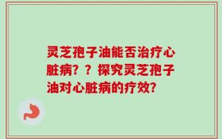 灵芝孢子油能否治疗心脏病？？探究灵芝孢子油对心脏病的疗效？