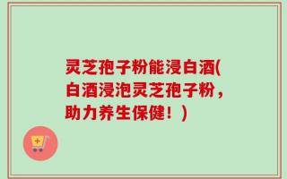 灵芝孢子粉能浸白酒(白酒浸泡灵芝孢子粉，助力养生保健！)