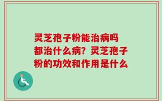灵芝孢子粉能治病吗 都治什么病？灵芝孢子粉的功效和作用是什么