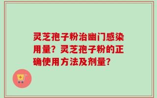 灵芝孢子粉治幽门感染用量？灵芝孢子粉的正确使用方法及剂量？