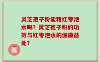灵芝孢子粉能和红枣泡水喝？灵芝孢子粉的功效与红枣泡水的健康益处？