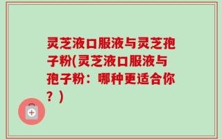 灵芝液口服液与灵芝孢子粉(灵芝液口服液与孢子粉：哪种更适合你？)