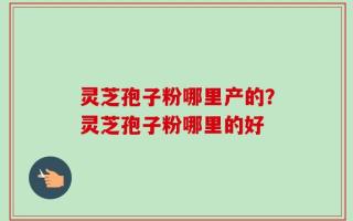 灵芝孢子粉哪里产的？灵芝孢子粉哪里的好