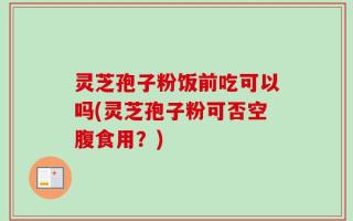 灵芝孢子粉饭前吃可以吗(灵芝孢子粉可否空腹食用？)