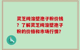 灵芝纯溶壁孢子粉价钱？了解灵芝纯溶壁孢子粉的价格和市场行情？