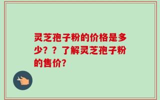 灵芝孢子粉的价格是多少？？了解灵芝孢子粉的售价？