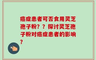 癌症患者可否食用灵芝孢子粉？？探讨灵芝孢子粉对癌症患者的影响？