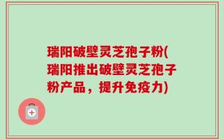 瑞阳破壁灵芝孢子粉(瑞阳推出破壁灵芝孢子粉产品，提升免疫力)