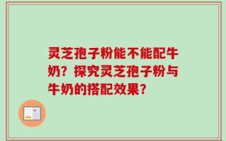 灵芝孢子粉能不能配牛奶？探究灵芝孢子粉与牛奶的搭配效果？