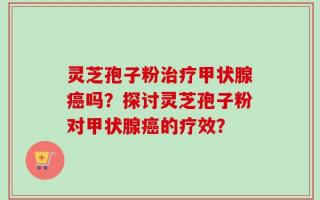 灵芝孢子粉治疗甲状腺癌吗？探讨灵芝孢子粉对甲状腺癌的疗效？