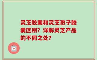 灵芝胶囊和灵芝孢子胶囊区别？详解灵芝产品的不同之处？