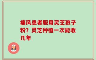 痛风患者服用灵芝孢子粉？灵芝种植一次能收几年