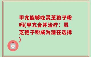 甲亢能够吃灵芝孢子粉吗(甲亢合并治疗：灵芝孢子粉成为潜在选择)