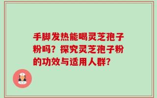 手脚发热能喝灵芝孢子粉吗？探究灵芝孢子粉的功效与适用人群？
