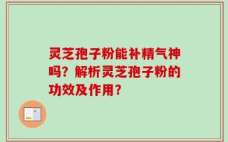 灵芝孢子粉能补精气神吗？解析灵芝孢子粉的功效及作用？