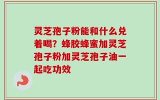 灵芝孢子粉能和什么兑着喝？蜂胶蜂蜜加灵芝孢子粉加灵芝孢子油一起吃功效
