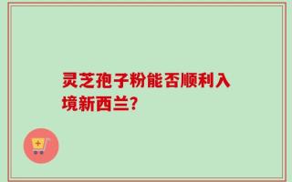 灵芝孢子粉能否顺利入境新西兰？