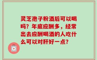 灵芝孢子粉酒后可以喝吗？年底应酬多，经常出去应酬喝酒的人吃什么可以对肝好一点？