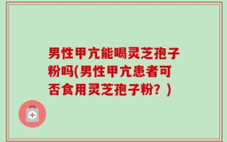 男性甲亢能喝灵芝孢子粉吗(男性甲亢患者可否食用灵芝孢子粉？)