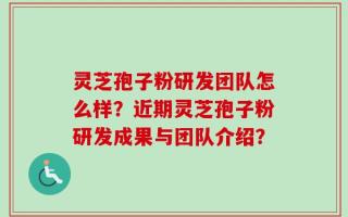灵芝孢子粉研发团队怎么样？近期灵芝孢子粉研发成果与团队介绍？