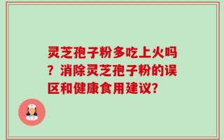 灵芝孢子粉多吃上火吗？消除灵芝孢子粉的误区和健康食用建议？