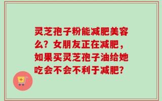 灵芝孢子粉能减肥美容么？女朋友正在减肥，如果买灵芝孢子油给她吃会不会不利于减肥？