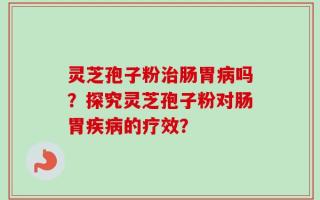灵芝孢子粉治肠胃病吗？探究灵芝孢子粉对肠胃疾病的疗效？