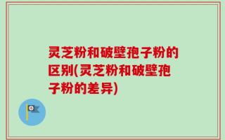 灵芝粉和破壁孢子粉的区别(灵芝粉和破壁孢子粉的差异)